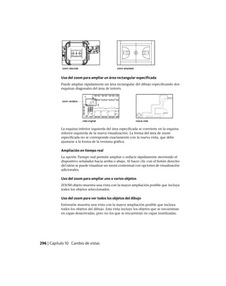 Uso del zoom para ampliar un área rectangular especificada
Puede ampliar rápidamente un área rectangular del dibujo especificando dos
esquinas diagonales del área de interés.
La esquina inferior izquierda del área especificada se convierte en la esquina
inferior izquierda de la nueva visualización. La forma del área de zoom
especificada no se corresponde exactamente con la nueva vista, que debe
ajustarse a la forma de la ventana gráfica.
Ampliación en tiempo real
La opción Tiempo real permite ampliar o reducir rápidamente moviendo el
dispositivo señalador hacia arriba o abajo. Al hacer clic con el botón derecho
del ratón se puede visualizar un menú contextual con opciones de visualización
adicionales.
Uso del zoom para ampliar uno o varios objetos
ZOOM objeto muestra una vista con la mayor ampliación posible que incluya
todos los objetos seleccionados.
Uso del zoom para ver todos los objetos del dibujo
Extensión muestra una vista con la mayor ampliación posible que incluya
todos los objetos del dibujo. Esta vista incluye los objetos que se encuentran
en capas desactivadas, pero no los que se encuentran en capas inutilizadas.
296 | Capítulo 10 Cambio de vistas
Ofrecido por www.electromanuales.com
 