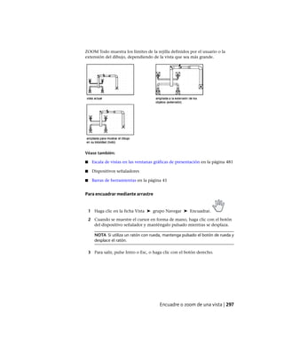 ZOOM Todo muestra los límites de la rejilla definidos por el usuario o la
extensión del dibujo, dependiendo de la vista que sea más grande.
Véase también:
■ Escala de vistas en las ventanas gráficas de presentación en la página 481
■ Dispositivos señaladores
■ Barras de herramientas en la página 41
Para encuadrar mediante arrastre
1 Haga clic en la ficha Vista ➤ grupo Navegar ➤ Encuadrar.
2 Cuando se muestre el cursor en forma de mano, haga clic con el botón
del dispositivo señalador y manténgalo pulsado mientras se desplaza.
NOTA Si utiliza un ratón con rueda, mantenga pulsado el botón de rueda y
desplace el ratón.
3 Para salir, pulse Intro o Esc, o haga clic con el botón derecho.
Encuadre o zoom de una vista | 297
Ofrecido por www.electromanuales.com
 