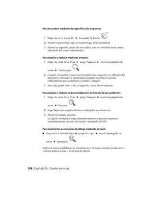 Para encuadrar mediante la especificación de puntos
1 Haga clic en el menú Ver ➤ Encuadre ➤ Punto.
2 Precise el punto base, que es el punto que desea modificar.
3 Precise un segundo punto (de encuadre), que se convertirá en la nueva
ubicación del punto seleccionado.
Para ampliar o reducir mediante arrastre
1 Haga clic en la ficha Vista ➤ grupo Navegar ➤ menú desplegable de
zoom ➤ Tiempo real.
2 Cuando se muestre el cursor en forma de lupa, haga clic con el botón del
dispositivo señalador y manténgalo pulsado mientras lo arrastra
verticalmente para aumentar o reducir la imagen.
3 Para salir, pulse Intro o Esc, o haga clic con el botón derecho.
Para ampliar o reducir un área mediante la definición de sus contornos
1 Haga clic en la ficha Vista ➤ grupo Navegar ➤ menú desplegable de
zoom ➤ Ventana.
2 Especifique una esquina del área rectangular que desea ver.
3 Precise la esquina opuesta.
La opción Ventana se elige automáticamente al precisar un punto
inmediatamente después de iniciar el comando ZOOM.
Para mostrar las extensiones de dibujo mediante el zoom
■ Haga clic en la ficha Vista ➤ grupo Navegar ➤ menú desplegable de
zoom ➤ Extensión.
Todos los objetos del dibujo se visualizan con el mayor tamaño posible en la
ventana gráfica actual o en el área de dibujo.
298 | Capítulo 10 Cambio de vistas
Ofrecido por www.electromanuales.com
 