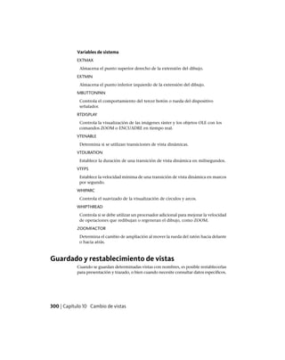 Variables de sistema
EXTMAX
Almacena el punto superior derecho de la extensión del dibujo.
EXTMIN
Almacena el punto inferior izquierdo de la extensión del dibujo.
MBUTTONPAN
Controla el comportamiento del tercer botón o rueda del dispositivo
señalador.
RTDISPLAY
Controla la visualización de las imágenes ráster y los objetos OLE con los
comandos ZOOM o ENCUADRE en tiempo real.
VTENABLE
Determina si se utilizan transiciones de vista dinámicas.
VTDURATION
Establece la duración de una transición de vista dinámica en milisegundos.
VTFPS
Establece la velocidad mínima de una transición de vista dinámica en marcos
por segundo.
WHIPARC
Controla el suavizado de la visualización de círculos y arcos.
WHIPTHREAD
Controla si se debe utilizar un procesador adicional para mejorar la velocidad
de operaciones que redibujan o regeneran el dibujo, como ZOOM.
ZOOMFACTOR
Determina el cambio de ampliación al mover la rueda del ratón hacia delante
o hacia atrás.
Guardado y restablecimiento de vistas
Cuando se guardan determinadas vistas con nombres, es posible restablecerlas
para presentación y trazado, o bien cuando necesite consultar datos específicos.
300 | Capítulo 10 Cambio de vistas
Ofrecido por www.electromanuales.com
 