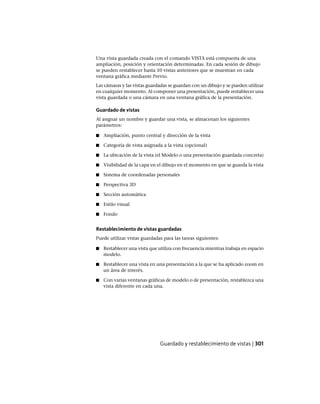 Una vista guardada creada con el comando VISTA está compuesta de una
ampliación, posición y orientación determinadas. En cada sesión de dibujo
se pueden restablecer hasta 10 vistas anteriores que se muestran en cada
ventana gráfica mediante Previo.
Las cámaras y las vistas guardadas se guardan con un dibujo y se pueden utilizar
en cualquier momento. Al componer una presentación, puede restablecer una
vista guardada o una cámara en una ventana gráfica de la presentación.
Guardado de vistas
Al asignar un nombre y guardar una vista, se almacenan los siguientes
parámetros:
■ Ampliación, punto central y dirección de la vista
■ Categoría de vista asignada a la vista (opcional)
■ La ubicación de la vista (el Modelo o una presentación guardada concreta)
■ Visibilidad de la capa en el dibujo en el momento en que se guarda la vista
■ Sistema de coordenadas personales
■ Perspectiva 3D
■ Sección automática
■ Estilo visual
■ Fondo
Restablecimiento de vistas guardadas
Puede utilizar vistas guardadas para las tareas siguientes:
■ Restablecer una vista que utiliza con frecuencia mientras trabaja en espacio
modelo.
■ Restablecer una vista en una presentación a la que se ha aplicado zoom en
un área de interés.
■ Con varias ventanas gráficas de modelo o de presentación, restablezca una
vista diferente en cada una.
Guardado y restablecimiento de vistas | 301
Ofrecido por www.electromanuales.com
 