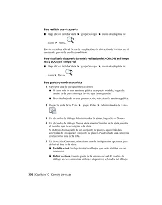 Para restituir una vista previa
■ Haga clic en la ficha Vista ➤ grupo Navegar ➤ menú desplegable de
zoom ➤ Previa.
Previo restablece sólo el factor de ampliación y la ubicación de la vista, no el
contenido previo de un dibujo editado.
ParavisualizarlavistapreviadurantelarealizacióndeENCUADREenTiempo
real y ZOOM en Tiempo real
■ Haga clic en la ficha Vista ➤ grupo Navegar ➤ menú desplegable de
zoom ➤ Previa
Para guardar y nombrar una vista
1 Opte por una de las siguientes acciones:
■ Si tiene más de una ventana gráfica en espacio modelo, haga clic
dentro de la que contenga la vista que desee guardar.
■ Si está trabajando en una presentación, seleccione la ventana gráfica.
2 Haga clic en la ficha Vista ➤ grupo Vistas ➤ Administrador de vistas.
3 En el cuadro de diálogo Administrador de vistas, haga clic en Nueva.
4 En el cuadro de diálogo Nueva vista, cuadro Nombre de la vista, escriba
el nombre que desee asignar a la vista.
Si el dibujo forma parte de un conjunto de planos, aparecerán las
categorías de vista para el conjunto de planos. Puede añadir una categoría
o seleccionar una de la lista.
5 En la sección Contorno, seleccione una de las siguientes opciones para
definir el área de la vista:
■ Pantalla actual. Incluye todos los dibujos que están visibles en ese
momento.
■ Definir ventana. Guarda parte de la ventana actual. El cuadro de
diálogo se cierra mientras utiliza el dispositivo señalador del dibujo
302 | Capítulo 10 Cambio de vistas
Ofrecido por www.electromanuales.com
 