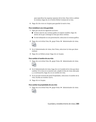 para especificar las esquinas opuestas de la vista. Para volver a definir
la ventana, haga clic en el botón Definir ventana de la vista.
6 Haga clic dos veces en Aceptar para guardar la nueva vista.
Para restablecer una vista guardada
1 Opte por una de las siguientes acciones:
■ Si tiene más de una ventana gráfica en espacio modelo, haga clic
dentro de la que contenga la vista que desee restituir.
■ Si está trabajando en una presentación, seleccione la ventana gráfica.
2 Haga clic en la ficha Vista ➤ grupo Vistas ➤ Administrador de vistas.
3 En el Administrador de vistas, lista Vistas, seleccione la vista que desee
restituir.
4 Haga clic en Definir actual. Haga clic en Aceptar.
Para cambiar el nombre de una vista
1 Haga clic en la ficha Vista ➤ grupo Vistas ➤ Administrador de vistas.
2 En el Administrador de vistas, haga clic en el nombre de la vista que desee
cambiar. Si la vista no se muestra aún, amplíe la lista de vistas adecuada
y, a continuación, haga clic en un nombre de vista.
3 En la sección General del panel Propiedades, seleccione el nombre de la
vista. Escriba un nombre nuevo.
4 Haga clic en Aceptar.
Para cambiar las propiedades de una vista
1 Haga clic en la ficha Vista ➤ grupo Vistas ➤ Administrador de vistas.
Guardado y restablecimiento de vistas | 303
Ofrecido por www.electromanuales.com
 