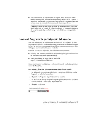 ■ Para ver las barras de herramientas de Express, haga clic con el botón
derecho en cualquier barra de herramientas fija. Haga clic en EXPRESS y
seleccione una barra de herramientas Express. Repita estos pasos hasta que
se vean todas las barras de herramientas de Express que desee.
CONSEJO Cuando se vean todas las barras de herramientas de Express que
desee, seleccione un espacio de trabajo y guárdelo. En lo sucesivo, las barras
de herramientas de Express Tools siempre se incluirán con ese espacio de
trabajo.
Unirse al Programa de participación del usuario
Si se une al Programa de participación del usuario (CIP), Autodesk recibirá
información específica sobre su modo de utilizar AutoCAD. Esta información
incluye las funciones que más usa, los problemas que encuentra y otros datos
útiles para la orientación futura del producto.
Consulte los vínculos siguientes para obtener más información.
■ Obtenga más información sobre el Programa de participación del usuario
de Autodesk: http://www.autodesk.com/cip
■ Lea la declaración de privacidad de Autodesk:
http://www.autodesk.com/cipprivacy
Como participante, tendrá acceso a información que le ayudará a optimizar
su uso de AutoCAD.
Para activar o desactivar el Programa de participación del usuario
1 En la barra de herramientas InfoCenter, a la derecha del botón Ayuda,
haga clic en la flecha hacia abajo.
2 Haga clic en Programa de participación del usuario.
3 En el cuadro de diálogo Programa de participación del usuario, seleccione
si desea empezar a participar o dejar de hacerlo.
4 Haga clic en Aceptar.
Unirse al Programa de participación del usuario | 7
Ofrecido por www.electromanuales.com
 