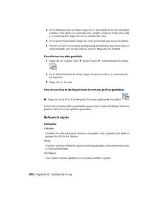 2 En el Administrador de vistas, haga clic en el nombre de la vista que desee
cambiar. Si la vista no se muestra aún, amplíe la lista de vistas adecuada
y, a continuación, haga clic en un nombre de vista.
3 En el panel Propiedades, haga clic en la propiedad que desea modificar.
4 Precise un nuevo valor para la propiedad, escribiendo un nuevo valor o
seleccionando uno de una lista de valores. Haga clic en Aceptar.
Para eliminar una vista guardada
1 Haga clic en la ficha Vista ➤ grupo Vistas ➤ Administrador de vistas.
2 En el Administrador de vistas, haga clic en una vista y, a continuación,
en Suprimir.
3 Haga clic en Aceptar.
Para ver una lista de las disposiciones de ventanas gráficas guardadas
■ Haga clic en la ficha Vista ➤ panel Ventanas gráficas ➤ Guardado.
La lista de ventanas gráficas guardadas aparece en el cuadro de diálogo Ventanas
gráficas, ficha Ventanas gráficas guardadas.
Referencia rápida
Comandos
CAMARA
Establece las ubicaciones de cámara y mira para crear y guardar una vista en
perspectiva 3D de los objetos.
VISTA
Guarda y restituye vistas de espacio modelo guardadas, vistas de presentación
y vistas predefinidas.
VENTANAS
Crea varias ventanas gráficas en el espacio modelo o papel.
304 | Capítulo 10 Cambio de vistas
Ofrecido por www.electromanuales.com
 