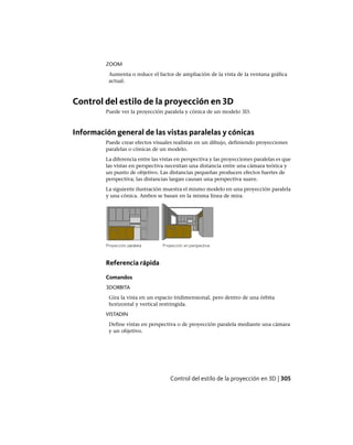 ZOOM
Aumenta o reduce el factor de ampliación de la vista de la ventana gráfica
actual.
Control del estilo de la proyección en 3D
Puede ver la proyección paralela y cónica de un modelo 3D.
Información general de las vistas paralelas y cónicas
Puede crear efectos visuales realistas en un dibujo, definiendo proyecciones
paralelas o cónicas de un modelo.
La diferencia entre las vistas en perspectiva y las proyecciones paralelas es que
las vistas en perspectiva necesitan una distancia entre una cámara teórica y
un punto de objetivo. Las distancias pequeñas producen efectos fuertes de
perspectiva; las distancias largan causan una perspectiva suave.
La siguiente ilustración muestra el mismo modelo en una proyección paralela
y una cónica. Ambos se basan en la misma línea de mira.
Referencia rápida
Comandos
3DORBITA
Gira la vista en un espacio tridimensional, pero dentro de una órbita
horizontal y vertical restringida.
VISTADIN
Define vistas en perspectiva o de proyección paralela mediante una cámara
y un objetivo.
Control del estilo de la proyección en 3D | 305
Ofrecido por www.electromanuales.com
 