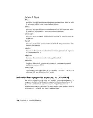 Variables de sistema
BACKZ
Almacena el desfase del plano delimitador posterior desde el plano de mira
de la ventana gráfica actual, en unidades de dibujo.
FRONTZ
Almacena el desfase del plano delimitador frontal en relación con el plano
de mira de la ventana gráfica actual, en unidades de dibujo.
LENSLENGTH
Almacena la distancia focal (en milímetros) utilizada en la visualización de
perspectiva.
TARGET
Almacena la ubicación (como coordenada del SCP) del punto de mira de la
ventana gráfica actual.
VIEWDIR
Almacena la dirección de visualización de la ventana gráfica actual, expresada
en coordenadas de SCP.
VIEWMODE
Almacena el modo de vista de la ventana gráfica actual.
VIEWTWIST
Almacena el ángulo de rotación de la vista en la ventana gráfica actual,
medido con respecto al SCU.
WORLDVIEW
Determina si la entrada de datos de los comandos VISTADIN y PTOVISTA es
relativa al SCU (por defecto) o al SCP actual.
Definición de una proyección en perspectiva (VISTADIN)
Las proyecciones cónicas necesitan una distancia entre una cámara teórica y
un punto de objetivo. Las distancias pequeñas producen efectos fuertes de
perspectiva; las distancias largan causan una perspectiva más suave.
Una vista en perspectiva permanece en vigencia hasta que se desactiva el efecto
de perspectiva o se define una nueva vista en su lugar.
306 | Capítulo 10 Cambio de vistas
Ofrecido por www.electromanuales.com
 