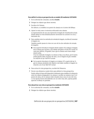 Para definir la vista en perspectiva de un modelo 3D mediante VISTADIN
1 En la solicitud de comando, escriba vistadin.
2 Designe los objetos que desee mostrar.
3 Escriba c de Cámara.
Por defecto, se establece un punto de cámara en el centro del dibujo.
4 Ajuste la vista como si estuviera enfocando una cámara.
La representación de una casa representa el ángulo de visualización actual.
Puede definir la vista dinámicamente moviendo los cursores en cruz y
haciendo clic.
5 Para cambiar entre los métodos de entrada de ángulo, escriba c(Conmutar
el ángulo en).
También puede ajustar la vista con uno de los dos métodos de entrada
de ángulos.
■ En la opción Introducir el ángulo desde el plano XY, indique el ángulo
de la cámara por encima o por debajo del plano XY del SCP actual. El
valor por defecto, 90 grados, hace que la cámara mire hacia abajo
desde arriba.
Una vez indicado el ángulo, la cámara se fija a esa altura, por lo tanto
podrá girarla sobre el punto de mira, con el ángulo de giro medido
en relación al eje X del SCP actual.
■ En la opción Introducir el ángulo en el plano XY a partir del eje X,
gire la cámara alrededor del objetivo tras haber medido el ángulo en
relación con el eje Xdel SCP actual.
6 Para activar la vista perspectiva, escriba I de Distancia.
7 Precise una distancia o pulse Intro para definir la vista perspectiva.
Puede utilizar la barra del dispositivo deslizante para establecer la distancia
entre los objetos designados y la cámara o escribir un número real. Si el
punto de mira y de la cámara están situados muy cerca el uno del otro,
o si la opción Zoom está definida con un valor muy alto, apenas podrá
apreciar el dibujo en pantalla.
Para desactivar una vista en perspectiva mediante VISTADIN
1 En la solicitud de comando, escriba vistadin.
2 Designe los objetos que desee mostrar.
Definición de una proyección en perspectiva (VISTADIN) | 307
Ofrecido por www.electromanuales.com
 