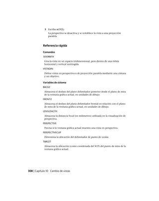 3 Escriba o(DES).
La perspectiva se desactiva y se restablece la vista a una proyección
paralela.
Referencia rápida
Comandos
3DORBITA
Gira la vista en un espacio tridimensional, pero dentro de una órbita
horizontal y vertical restringida.
VISTADIN
Define vistas en perspectiva o de proyección paralela mediante una cámara
y un objetivo.
Variables de sistema
BACKZ
Almacena el desfase del plano delimitador posterior desde el plano de mira
de la ventana gráfica actual, en unidades de dibujo.
FRONTZ
Almacena el desfase del plano delimitador frontal en relación con el plano
de mira de la ventana gráfica actual, en unidades de dibujo.
LENSLENGTH
Almacena la distancia focal (en milímetros) utilizada en la visualización de
perspectiva.
PERSPECTIVE
Precisa si la ventana gráfica actual muestra una vista en perspectiva.
PERSPECTIVECLIP
Determina la ubicación del delimitador de punto de ocular.
TARGET
Almacena la ubicación (como coordenada del SCP) del punto de mira de la
ventana gráfica actual.
308 | Capítulo 10 Cambio de vistas
Ofrecido por www.electromanuales.com
 