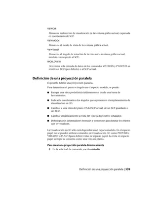VIEWDIR
Almacena la dirección de visualización de la ventana gráfica actual, expresada
en coordenadas de SCP.
VIEWMODE
Almacena el modo de vista de la ventana gráfica actual.
VIEWTWIST
Almacena el ángulo de rotación de la vista en la ventana gráfica actual,
medido con respecto al SCU.
WORLDVIEW
Determina si la entrada de datos de los comandos VISTADIN y PTOVISTA es
relativa al SCU (por defecto) o al SCP actual.
Definición de una proyección paralela
Es posible definir una proyección paralela.
Para determinar el punto o ángulo en el espacio modelo, se puede:
■ Escoger una vista predefinida tridimensional desde una barra de
herramientas.
■ Indicar la coordenada o los ángulos que representen el emplazamiento de
visualización en 3D.
■ Cambiar a una vista del plano XY del SCP actual, de un SCP guardado o
del SCU.
■ Cambiar dinámicamente la vista 3D con su dispositivo señalador.
■ Definir planos delimitadores frontales y posteriores para limitar los objetos
que se visualizan.
La visualización en 3D sólo está disponible en el espacio modelo. En el espacio
papel no se pueden utilizar comandos de visualización 3D como PTOVISTA,
VISTADIN o PLANTApara definir vistas de espacio papel. La vista en espacio
papel siempre se conserva como una vista en planta.
Para crear una proyección paralela dinámicamente
1 En la solicitud de comando, escriba vistadin.
Definición de una proyección paralela | 309
Ofrecido por www.electromanuales.com
 