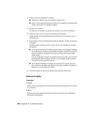 2 Realice una de las siguientes acciones:
■ Designe los objetos que va a mostrar y pulse Intro.
■ Para ver una representación de la casa con el ángulo de visualización
actual, pulse Intro sin designar objetos.
3 Escriba c de Cámara.
Por defecto, se establece un punto de cámara en el centro del dibujo.
4 Ajuste la vista como si estuviera enfocando una cámara.
Puede definir la vista dinámicamente moviendo los cursores en cruz y
haciendo clic.
5 Para cambiar entre los métodos de entrada de ángulos, escriba c (conmutar
el ángulo).
También puede ajustar la vista con uno de los dos métodos de entrada
de ángulos.
■ En la opción Introducir el ángulo desde el plano XY, indique el ángulo
de la cámara por encima o por debajo del plano XY del SCP actual. El
valor por defecto, 90 grados, hace que la cámara mire hacia abajo
desde arriba.
Una vez indicado el ángulo, la cámara se fija a esa altura, por lo tanto
podrá girarla sobre el punto de mira, con el ángulo de giro medido
en relación al eje X del SCP actual.
■ En la opción Introducir el ángulo en el plano XY a partir del eje X,
gire la cámara alrededor del objetivo tras haber medido el ángulo en
relación con el eje Xdel SCP actual.
6 Cuando termine de precisar la proyección paralela, pulse Intro.
Referencia rápida
Comandos
VISTADIN
Define vistas en perspectiva o de proyección paralela mediante una cámara
y un objetivo.
PLANTA
Muestra una vista ortogonal del plano XY de un sistema de coordenadas
personales especificado.
310 | Capítulo 10 Cambio de vistas
Ofrecido por www.electromanuales.com
 