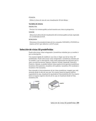 PTOVISTA
Define la línea de mira de una visualización 3D del dibujo.
Variables de sistema
PERSPECTIVE
Precisa si la ventana gráfica actual muestra una vista en perspectiva.
VIEWDIR
Almacena la dirección de visualización de la ventana gráfica actual, expresada
en coordenadas de SCP.
WORLDVIEW
Determina si la entrada de datos de los comandos VISTADIN y PTOVISTA es
relativa al SCU (por defecto) o al SCP actual.
Selección de vistas 3D predefinidas
Puede seleccionar vistas ortogonales e isométricas estándar por su nombre o
por su descripción.
Una manera rápida de establecer una vista es elegir una de las vistas 3D
predefinidas. Puede seleccionar vistas ortogonales e isométricas estándar por
su nombre o por su descripción. Estas vistas representan las opciones que se
usan con más frecuencia: Superior, Inferior, Frontal, Izquierda, Derecha y
Posterior. Además, se pueden definir vistas a partir de las opciones isométricas:
Isométrico SO (sudoeste), Isométrico SE (sudeste), Isométrico NE (nordeste) e
Isométrico NO (noroeste).
Para entender el funcionamiento de las vistas isométricas, imagine que está
mirando desde lo alto de una caja. Si se mueve hacia la esquina inferior
izquierda de la caja, visualizará la caja desde la Vista isométrica SO. Si se mueve
hacia la esquina superior derecha de la caja, la visualizará desde la Vista
isométrica NE.
Selección de vistas 3D predefinidas | 311
Ofrecido por www.electromanuales.com
 