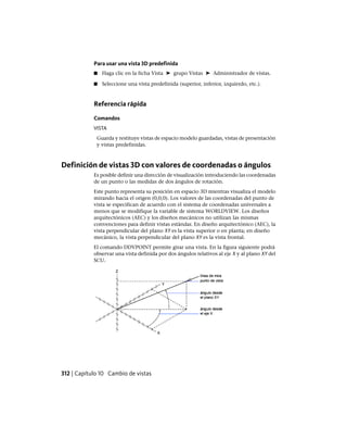 Para usar una vista 3D predefinida
■ Haga clic en la ficha Vista ➤ grupo Vistas ➤ Administrador de vistas.
■ Seleccione una vista predefinida (superior, inferior, izquierdo, etc.).
Referencia rápida
Comandos
VISTA
Guarda y restituye vistas de espacio modelo guardadas, vistas de presentación
y vistas predefinidas.
Definición de vistas 3D con valores de coordenadas o ángulos
Es posible definir una dirección de visualización introduciendo las coordenadas
de un punto o las medidas de dos ángulos de rotación.
Este punto representa su posición en espacio 3D mientras visualiza el modelo
mirando hacia el origen (0,0,0). Los valores de las coordenadas del punto de
vista se especifican de acuerdo con el sistema de coordenadas universales a
menos que se modifique la variable de sistema WORLDVIEW. Los diseños
arquitectónicos (AEC) y los diseños mecánicos no utilizan las mismas
convenciones para definir vistas estándar. En diseño arquitectónico (AEC), la
vista perpendicular del plano XY es la vista superior o en planta; en diseño
mecánico, la vista perpendicular del plano XY es la vista frontal.
El comando DDVPOINT permite girar una vista. En la figura siguiente podrá
observar una vista definida por dos ángulos relativos al eje X y al plano XY del
SCU.
312 | Capítulo 10 Cambio de vistas
Ofrecido por www.electromanuales.com
 