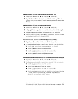 Para definir una vista con una coordenada de punto de vista
1 Haga clic en el menú Ver ➤ Pto. vista 3D ➤ Puntovista.
2 Haga clic dentro de la brújula para especificar la ventana gráfica. La
ventana gráfica seleccionada se utiliza para ver el dibujo en la dirección
de 0,0,0.
Para definir una vista con dos ángulos de rotación
1 Haga clic en el menú Ver ➤ Pto. vista 3D ➤ Puntovista.
2 Indique g (Girar) para precisar una nueva dirección utilizando dos ángulos.
3 Indique un ángulo en el plano XYmedido desde el eje positivo X.
4 Indique un ángulo desde el plano XYque represente la posición mientras
se visualiza el modelo en la dirección 0,0,0.
Para definir vistas estándar con PTOVISTA (convención AEC)
1 Haga clic en el menú Ver ➤ Pto. vista 3D ➤ Puntovista.
2 Escriba una coordenada de acuerdo con el punto de vista que necesite:
■ Escriba 0,0,1 para obtener una vista superior (en planta).
■ Escriba 0,-1,0para obtener una vista frontal.
■ Escriba 1,0,0para obtener una vista del lado derecho.
■ Escriba 1,-1,1para obtener una vista isométrica.
ParadefinirvistasestándarconPTOVISTA(convencióndediseñomecánico)
1 Haga clic en el menú Ver ➤ Pto. vista 3D ➤ Puntovista.
2 Escriba una coordenada de acuerdo con el punto de vista que necesite:
■ Escriba 0,1,0para obtener una vista superior.
■ Escriba 0,0,1para obtener una vista frontal.
■ Escriba 1,0,0para obtener una vista del lado derecho.
■ Escriba 1,1,1para obtener una vista isométrica. Esta vista es idéntica
a la vista con una desviación a la derecha de 45 grados y una
desviación hacia arriba de 35,267 grados.
Definición de vistas 3D con valores de coordenadas o ángulos | 313
Ofrecido por www.electromanuales.com
 