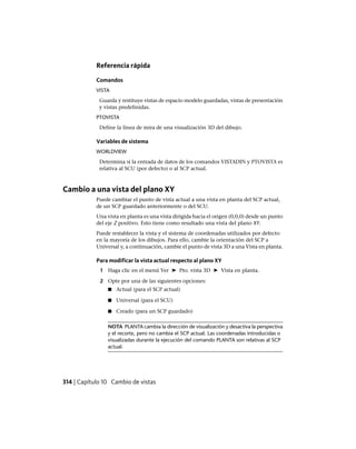 Referencia rápida
Comandos
VISTA
Guarda y restituye vistas de espacio modelo guardadas, vistas de presentación
y vistas predefinidas.
PTOVISTA
Define la línea de mira de una visualización 3D del dibujo.
Variables de sistema
WORLDVIEW
Determina si la entrada de datos de los comandos VISTADIN y PTOVISTA es
relativa al SCU (por defecto) o al SCP actual.
Cambio a una vista del plano XY
Puede cambiar el punto de vista actual a una vista en planta del SCP actual,
de un SCP guardado anteriormente o del SCU.
Una vista en planta es una vista dirigida hacia el origen (0,0,0) desde un punto
del eje Z positivo. Esto tiene como resultado una vista del plano XY.
Puede restablecer la vista y el sistema de coordenadas utilizados por defecto
en la mayoría de los dibujos. Para ello, cambie la orientación del SCP a
Universal y, a continuación, cambie el punto de vista 3D a una Vista en planta.
Para modificar la vista actual respecto al plano XY
1 Haga clic en el menú Ver ➤ Pto. vista 3D ➤ Vista en planta.
2 Opte por una de las siguientes opciones:
■ Actual (para el SCP actual)
■ Universal (para el SCU)
■ Creado (para un SCP guardado)
NOTA PLANTA cambia la dirección de visualización y desactiva la perspectiva
y el recorte, pero no cambia el SCP actual. Las coordenadas introducidas o
visualizadas durante la ejecución del comando PLANTA son relativas al SCP
actual.
314 | Capítulo 10 Cambio de vistas
Ofrecido por www.electromanuales.com
 