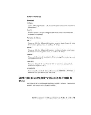 Referencia rápida
Comandos
VISTADIN
Define vistas en perspectiva o de proyección paralela mediante una cámara
y un objetivo.
PLANTA
Muestra una vista ortogonal del plano XY de un sistema de coordenadas
personales especificado.
Variables de sistema
BACKZ
Almacena el desfase del plano delimitador posterior desde el plano de mira
de la ventana gráfica actual, en unidades de dibujo.
FRONTZ
Almacena el desfase del plano delimitador frontal en relación con el plano
de mira de la ventana gráfica actual, en unidades de dibujo.
VIEWDIR
Almacena la dirección de visualización de la ventana gráfica actual, expresada
en coordenadas de SCP.
VIEWTWIST
Almacena el ángulo de rotación de la vista en la ventana gráfica actual,
medido con respecto al SCU.
WORLDVIEW
Determina si la entrada de datos de los comandos VISTADIN y PTOVISTA es
relativa al SCU (por defecto) o al SCP actual.
Sombreado de un modelo y utilización de efectos de
arista
La ocultación de las líneas mejora el dibujo y simplifica el diseño. El sombreado
produce una imagen más realista del modelo.
Sombreado de un modelo y utilización de efectos de arista | 315
Ofrecido por www.electromanuales.com
 