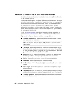 Utilización de un estilo visual para mostrar el modelo
Los estilos visuales controlan la visualización de las aristas y los sombreados
en las ventanas gráficas.
El efecto de un estilo visual se controla cambiando sus propiedades. Al aplicar
un estilo visual o cambiar los parámetros de un estilo visual, la ventana gráfica
asociada se actualiza automáticamente para reflejar los cambios realizados.
El Administrador de estilos visuales muestra todos los estilos visuales
disponibles en el dibujo. El estilo visual seleccionado se indica mediante un
borde amarillo y sus parámetros se muestran en el panel que aparece debajo
de las imágenes de muestra.
Desde la cinta de opciones en la página 25, puede cambiar algunos de los
parámetros más comunes o bien abrir el Administrador de estilos visuales.
El producto incluye los siguientes estilos visuales predefinidos:
■ Estructura alámbrica 2D. Muestra los objetos utilizando líneas y curvas
para representar los contornos.
NOTA Las imágenes ráster, los objetos OLE, y los tipos y grosores de línea
están visibles.
■ Conceptual. Muestra los objetos con sombreado suave y el estilo de cara
Gooch. El estilo de cara Gooch crea transiciones entre colores fríos y cálidos,
en lugar de colores oscuros y claros. El efecto es menos realista, pero hace
que resulte más fácil ver los detalles del modelo.
■ Oculto. Muestra los objetos mediante una representación de estructura
alámbrica y oculta las líneas que representan las caras posteriores.
■ Realista. Muestra los objetos con sombreado suave y materiales.
■ Sombreado. Muestra los objetos con sombreado suave.
■ Sombreado con aristas. Muestra los objetos con sombreado suave y aristas
visibles.
■ Tonos de gris. Muestra los objetos con sombreado suave y tonos de gris
monocromáticos.
■ Esquemático. Muestra los objetos con un efecto de boceto dibujado a mano
mediante los modificadores de arista Alargamientos de línea y Fluctuación.
■ Estructura alámbrica. Muestra los objetos utilizando líneas y curvas para
representar los contornos.
316 | Capítulo 10 Cambio de vistas
Ofrecido por www.electromanuales.com
 