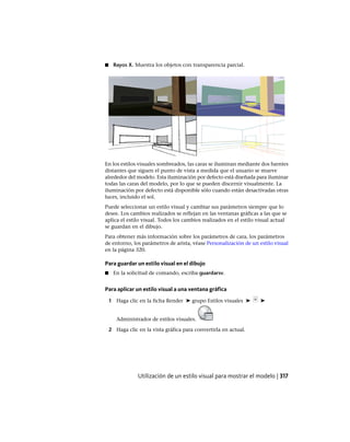 ■ Rayos X. Muestra los objetos con transparencia parcial.
En los estilos visuales sombreados, las caras se iluminan mediante dos fuentes
distantes que siguen el punto de vista a medida que el usuario se mueve
alrededor del modelo. Esta iluminación por defecto está diseñada para iluminar
todas las caras del modelo, por lo que se pueden discernir visualmente. La
iluminación por defecto está disponible sólo cuando están desactivadas otras
luces, incluido el sol.
Puede seleccionar un estilo visual y cambiar sus parámetros siempre que lo
desee. Los cambios realizados se reflejan en las ventanas gráficas a las que se
aplica el estilo visual. Todos los cambios realizados en el estilo visual actual
se guardan en el dibujo.
Para obtener más información sobre los parámetros de cara, los parámetros
de entorno, los parámetros de arista, véase Personalización de un estilo visual
en la página 320.
Para guardar un estilo visual en el dibujo
■ En la solicitud de comando, escriba guardarsv.
Para aplicar un estilo visual a una ventana gráfica
1 Haga clic en la ficha Render ➤ grupo Estilos visuales ➤ ➤
Administrador de estilos visuales.
2 Haga clic en la vista gráfica para convertirla en actual.
Utilización de un estilo visual para mostrar el modelo | 317
Ofrecido por www.electromanuales.com
 