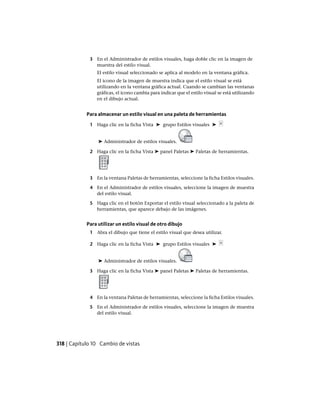 3 En el Administrador de estilos visuales, haga doble clic en la imagen de
muestra del estilo visual.
El estilo visual seleccionado se aplica al modelo en la ventana gráfica.
El icono de la imagen de muestra indica que el estilo visual se está
utilizando en la ventana gráfica actual. Cuando se cambian las ventanas
gráficas, el icono cambia para indicar que el estilo visual se está utilizando
en el dibujo actual.
Para almacenar un estilo visual en una paleta de herramientas
1 Haga clic en la ficha Vista ➤ grupo Estilos visuales ➤
➤ Administrador de estilos visuales.
2 Haga clic en la ficha Vista ➤ panel Paletas ➤ Paletas de herramientas.
3 En la ventana Paletas de herramientas, seleccione la ficha Estilos visuales.
4 En el Administrador de estilos visuales, seleccione la imagen de muestra
del estilo visual.
5 Haga clic en el botón Exportar el estilo visual seleccionado a la paleta de
herramientas, que aparece debajo de las imágenes.
Para utilizar un estilo visual de otro dibujo
1 Abra el dibujo que tiene el estilo visual que desea utilizar.
2 Haga clic en la ficha Vista ➤ grupo Estilos visuales ➤
➤ Administrador de estilos visuales.
3 Haga clic en la ficha Vista ➤ panel Paletas ➤ Paletas de herramientas.
4 En la ventana Paletas de herramientas, seleccione la ficha Estilos visuales.
5 En el Administrador de estilos visuales, seleccione la imagen de muestra
del estilo visual.
318 | Capítulo 10 Cambio de vistas
Ofrecido por www.electromanuales.com
 