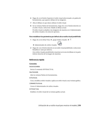 6 Haga clic en el botón Exportar el estilo visual seleccionado a la paleta de
herramientas, que aparece debajo de las imágenes.
7 Abra el dibujo en que desee utilizar el estilo visual.
8 En la ventana Paleta de herramientas, haga clic con el botón derecho en
el estilo visual y seleccione Añadir al dibujo actual.
El estilo visual se añadirá a las imágenes de muestra en el Administrador
de estilos visuales y la cinta de opciones.
Para restablecer los parámetros por defecto de un estilo visual predefinido
1 Haga clic en la ficha Vista ➤ grupo Estilos visuales ➤
➤ Administrador de estilos visuales.
2 Haga clic con el botón derecho en un estilo visual predefinido y seleccione
Restablecer valor por defecto.
(Los estilos visuales predefinidos muestran un icono de dibujo en la parte
inferior derecha de la imagen de muestra).
Referencia rápida
Comandos
MODOSOMBRA
Inicia el comando ESTVISACTUAL.
PALETASHERR
Abre la ventana Paletas de herramientas.
ESTILVISUAL
Crea y modifica estilos visuales y aplica un estilo visual a una ventana gráfica.
CERRARESTILVISUAL
Cierra el Administrador de estilos visuales.
ESTVISACTUAL
Establece el estilo visual de la ventana gráfica actual.
Utilización de un estilo visual para mostrar el modelo | 319
Ofrecido por www.electromanuales.com
 