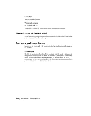GUARDARSV
Guarda un estilo visual.
Variables de sistema
VSLIGHTINGQUALITY
Establece la calidad de iluminación de la ventana gráfica actual.
Personalización de un estilo visual
Puede crear sus propios estilos visuales modificando los parámetros de las caras
y las aristas y utilizando sombras y fondos.
Sombreado y coloreado de caras
Los efectos de sombreado y de color controlan la visualización de las caras en
un modelo.
Estilos de cara
El estilo de cara define el sombreado en una cara. Realista (abajo a la izquierda)
está pensado para producir un efecto de realismo. Gooch (abajo a la derecha)
puede mostrar mejor los detalles suavizando el contraste entre las áreas
iluminadas y las áreas sombreadas. Las áreas iluminadas utilizan tonos cálidos
y las áreas sombreadas utilizan tonos fríos.
320 | Capítulo 10 Cambio de vistas
Ofrecido por www.electromanuales.com
 