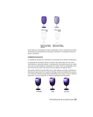 En el estilo de cara Ninguno no hay sombreado y sólo se muestran las aristas.
Personalice los parámetros de arista para controlar si se muestran aristas de
faceta o isolíneas.
Calidad de iluminación
La calidad de iluminación determina el suavizado de los objetos sombreados.
La iluminación faceteada calcula un único color para cada cara. Las caras
individuales se muestran planas. La iluminación suavizada suaviza las aristas
entre las caras del polígono calculando los colores como un degradado entre
los vértices de las caras. Este efecto da a los objetos un aspecto suave.
Para poder utilizar la opción Más suave, debe haberse activado el parámetro
Iluminación por píxel en el cuadro de diálogo Ajuste de rendimiento manual.
Los colores se calculan para píxeles individuales, por lo que se crea un aspecto
más suave. En caso contrario, se utiliza el parámetro de suavizado.
Personalización de un estilo visual | 321
Ofrecido por www.electromanuales.com
 