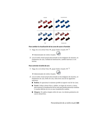 Para cambiar la visualización de las caras de suave a facetada
1 Haga clic en la ficha Vista ➤ grupo Estilos visuales ➤
➤ Administrador de estilos visuales.
2 Con el estilo visual actual seleccionado en las imágenes de muestra, en
Parámetros de cara, Calidad de iluminación, cambie Suavizar a Con
facetas.
Para controlar el estilo de cara
1 Haga clic en la ficha Vista ➤ grupo Estilos visuales ➤
➤ Administrador de estilos visuales.
2 Con el estilo visual actual seleccionado en las imágenes de muestra, en
Parámetros de cara, Estilo de cara, seleccione una de las siguientes
opciones:
■ Realista. Se aproxima lo máximo posible al aspecto real de las caras.
■ Gooch. Utiliza colores fríos y cálidos, en lugar de oscuros y claros,
para mejorar la visualización de las caras que pueden presentar sombras
y resultar difíciles de ver en una visualización realista.
■ Ninguno. No aplica ningún estilo de cara. Los demás parámetros de
cara se desactivan.
Personalización de un estilo visual | 323
Ofrecido por www.electromanuales.com
 