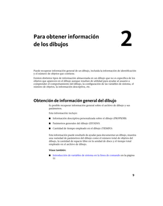 Para obtener información
de los dibujos
Puede recuperar información general de un dibujo, incluida la información de identificación
y el número de objetos que contiene.
Existen distintos tipos de información almacenada en un dibujo que no es específica de los
objetos que aparecen en el dibujo aunque resultan de utilidad para ayudar al usuario a
comprender el comportamiento del dibujo, la configuración de las variables de sistema, el
número de objetos, la información descriptiva, etc.
Obtención de información general del dibujo
Es posible recuperar información general sobre el archivo de dibujo y sus
parámetros.
Esta información incluye:
■ Información descriptiva personalizada sobre el dibujo (PROPSDIB)
■ Parámetros generales del dibujo (ESTADO)
■ Cantidad de tiempo empleado en el dibujo (TIEMPO)
Esta información puede resultarle de ayudar para documentar un dibujo, muestra
una variedad de parámetros del dibujo como el número total de objetos del
dibujo, la cantidad de espacio libre en la unidad de disco y el tiempo total
empleado en el archivo de dibujo.
Véase también:
■ Introducción de variables de sistema en la línea de comando en la página
51
2
9
Ofrecido por www.electromanuales.com
 