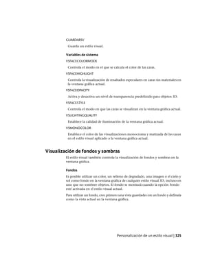 GUARDARSV
Guarda un estilo visual.
Variables de sistema
VSFACECOLORMODE
Controla el modo en el que se calcula el color de las caras.
VSFACEHIGHLIGHT
Controla la visualización de resaltados especulares en caras sin materiales en
la ventana gráfica actual.
VSFACEOPACITY
Activa y desactiva un nivel de transparencia predefinido para objetos 3D.
VSFACESTYLE
Controla el modo en que las caras se visualizan en la ventana gráfica actual.
VSLIGHTINGQUALITY
Establece la calidad de iluminación de la ventana gráfica actual.
VSMONOCOLOR
Establece el color de las visualizaciones monocroma y matizada de las caras
en el estilo visual aplicado a la ventana gráfica actual.
Visualización de fondos y sombras
El estilo visual también controla la visualización de fondos y sombras en la
ventana gráfica.
Fondos
Es posible utilizar un color, un relleno de degradado, una imagen o el cielo y
sol como fondo en la ventana gráfica de cualquier estilo visual 3D, incluso en
uno que no sombree objetos. El fondo se mostrará cuando la opción Fondo
esté activada en el estilo visual actual.
Para utilizar un fondo, cree primero una vista guardada con un fondo y defínala
como la vista actual en la ventana gráfica.
Personalización de un estilo visual | 325
Ofrecido por www.electromanuales.com
 