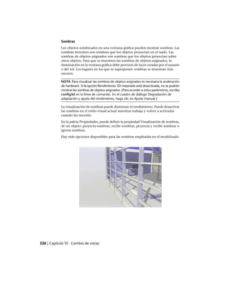 Sombras
Los objetos sombreados en una ventana gráfica pueden mostrar sombras. Las
sombras terrestres son sombras que los objetos proyectan en el suelo. Las
sombras de objetos asignados son sombras que los objetos proyectan sobre
otros objetos. Para que se muestren las sombras de objetos asignados, la
iluminación en la ventana gráfica debe provenir de luces creadas por el usuario
o del sol. Los lugares en los que se superponen sombras se muestran más
oscuros.
NOTA Para visualizar las sombras de objetos asignados es necesaria la aceleración
de hardware. Si la opción Rendimiento 3D mejorado está desactivada, no se podrán
mostrar las sombras de objetos asignados. (Para acceder a estos parámetros, escriba
config3d en la línea de comando. En el cuadro de diálogo Degradación de
adaptación y ajuste del rendimiento, haga clic en Ajuste manual.)
La visualización de sombras puede disminuir el rendimiento. Puede desactivar
las sombras en el estilo visual actual mientras trabaja y volver a activarlas
cuando las necesite.
En la paleta Propiedades, puede definir la propiedad Visualización de sombras,
de un objeto: proyecta sombras, recibe sombras, proyecta y recibe sombras o
ignora sombras.
Hay más opciones disponibles para las sombras empleadas en el modelizado.
326 | Capítulo 10 Cambio de vistas
Ofrecido por www.electromanuales.com
 