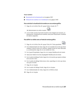 Véase también:
■ Presentación de la iluminación en la página 2307
■ Utilización de sombras en el modelizado en la página 2440
Para controlar la visualización de sombras en una ventana gráfica
1 Haga clic en la ficha Vista ➤ grupo Estilos visuales ➤
➤ Administrador de estilos visuales.
2 Con el estilo visual actual seleccionado en las imágenes de muestra, en
Iluminación, Visualización de sombras, seleccione Desactivado o Sombras
de objetos asignados.
Para definir un sólido como un fondo de ventana gráfica
1 Haga clic en la ficha Vista ➤ grupo Vistas ➤ Vistas guardadas.
2 En el Administrador de vistas, haga clic en el nombre de la vista que desee
cambiar. Si aún la vista no se muestra, amplíe la lista de vistas adecuada
y, a continuación, haga clic en un nombre de vista.
3 En el panel Propiedades, haga clic en el campo Modificación de fondo.
4 Seleccione Sólido de la lista desplegable Modificación de fondo.
5 En el cuadro de diálogo Fondo, haga clic en la muestra que aparece debajo
de la sección Color.
6 En el cuadro de diálogo Seleccionar color, especifique el color que desea
usar para el fondo.
7 Haga clic en Aceptar.
8 En el cuadro de diálogo Fondo, haga clic en Aceptar.
9 En el Administrador de vistas, haga clic en Definir actual.
10 Haga clic en Aceptar.
Personalización de un estilo visual | 327
Ofrecido por www.electromanuales.com
 