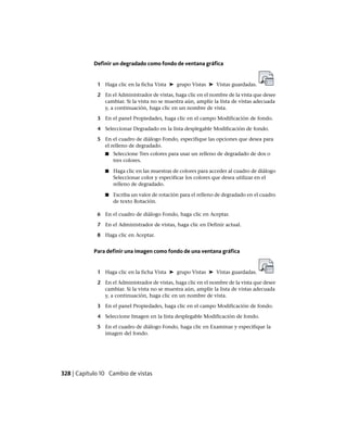 Definir un degradado como fondo de ventana gráfica
1 Haga clic en la ficha Vista ➤ grupo Vistas ➤ Vistas guardadas.
2 En el Administrador de vistas, haga clic en el nombre de la vista que desee
cambiar. Si la vista no se muestra aún, amplíe la lista de vistas adecuada
y, a continuación, haga clic en un nombre de vista.
3 En el panel Propiedades, haga clic en el campo Modificación de fondo.
4 Seleccionar Degradado en la lista desplegable Modificación de fondo.
5 En el cuadro de diálogo Fondo, especifique las opciones que desea para
el relleno de degradado.
■ Seleccione Tres colores para usar un relleno de degradado de dos o
tres colores.
■ Haga clic en las muestras de colores para acceder al cuadro de diálogo
Seleccionar color y especificar los colores que desea utilizar en el
relleno de degradado.
■ Escriba un valor de rotación para el relleno de degradado en el cuadro
de texto Rotación.
6 En el cuadro de diálogo Fondo, haga clic en Aceptar.
7 En el Administrador de vistas, haga clic en Definir actual.
8 Haga clic en Aceptar.
Para definir una imagen como fondo de una ventana gráfica
1 Haga clic en la ficha Vista ➤ grupo Vistas ➤ Vistas guardadas.
2 En el Administrador de vistas, haga clic en el nombre de la vista que desee
cambiar. Si la vista no se muestra aún, amplíe la lista de vistas adecuada
y, a continuación, haga clic en un nombre de vista.
3 En el panel Propiedades, haga clic en el campo Modificación de fondo.
4 Seleccione Imagen en la lista desplegable Modificación de fondo.
5 En el cuadro de diálogo Fondo, haga clic en Examinar y especifique la
imagen del fondo.
328 | Capítulo 10 Cambio de vistas
Ofrecido por www.electromanuales.com
 