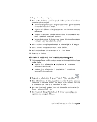 6 Haga clic en Ajustar imagen.
7 En el cuadro de diálogo Ajustar imagen de fondo, especifique las opciones
que desee para la imagen.
■ Especifique la posición de la imagen eligiendo una opción en la lista
desplegable Posición de imagen.
■ Haga clic en Desfase o Escala para ajustar la función de los controles
deslizantes.
■ Haga clic en Mantener relación anchura/altura al ajustar escala para
que la escala de la imagen sea uniforme.
■ Arrastre los controles deslizantes para ajustar el desfase o la escala de
la imagen según la configuración actual.
8 En el cuadro de diálogo Ajustar imagen de fondo, haga clic en Aceptar.
9 En el cuadro de diálogo Fondo, haga clic en Aceptar.
10 En el Administrador de vistas, haga clic en Definir actual.
11 Haga clic en Aceptar.
Para definir un cielo o un sol como fondo de una ventana gráfica
1 Antes de cambiar el fondo, asegúrese de que la iluminación fotométrica
está activada:
■ Haga clic en la ficha Render ➤ grupo Luces ➤ Unidades de
iluminación americanas
■ Haga clic en la ficha Render ➤ grupo Luces ➤ Unidades de
iluminación internacionales
2 Haga clic en la ficha Vista ➤ grupo Vistas ➤ Vistas guardadas.
3 En el Administrador de vistas, haga clic en el nombre de la vista que desee
cambiar. Si la vista no se muestra aún, amplíe la lista de vistas adecuada
y, a continuación, haga clic en un nombre de vista.
4 En la sección central, haga clic en la lista desplegable Modificación de
fondo y seleccione Cielo y sol.
5 En el cuadro de diálogo Ajustar fondo de cielo y sol, especifique las
opciones que desea para el fondo.
Personalización de un estilo visual | 329
Ofrecido por www.electromanuales.com
 