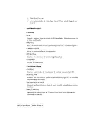 6 Haga clic en Aceptar.
7 En el Administrador de vistas, haga clic en Definir actual. Haga clic en
Aceptar.
Referencia rápida
Comandos
VISTA
Guarda y restituye vistas de espacio modelo guardadas, vistas de presentación
y vistas predefinidas.
ESTILVISUAL
Crea y modifica estilos visuales y aplica un estilo visual a una ventana gráfica.
CERRARESTILVISUAL
Cierra el Administrador de estilos visuales.
ESTVISACTUAL
Establece el estilo visual de la ventana gráfica actual.
GUARDARSV
Guarda un estilo visual.
Variables de sistema
CSHADOW
Establece la propiedad de visualización de sombras para un objeto 3D.
LIGHTINGUNITS
Controla si se utilizan luces genéricas o fotométricas y especifica las unidades
de iluminación del dibujo.
SHADOWPLANELOCATION
Controla la ubicación de un plano de suelo invisible utilizado para mostrar
sombras.
VSBACKGROUNDS
Determina la visualización de los fondos en el estilo visual aplicado a la
ventana gráfica actual.
330 | Capítulo 10 Cambio de vistas
Ofrecido por www.electromanuales.com
 