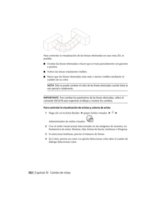Para controlar la visualización de las líneas obstruidas en una vista 2D, es
posible:
■ Ocultar las líneas obstruidas o hacer que se vean parcialmente con guiones
y puntos.
■ Volver las líneas totalmente visibles.
■ Hacer que las líneas obstruidas sean más o menos visibles mediante el
cambio de su color.
NOTA Sólo se puede cambiar el color de las líneas obstruidas cuando éstas se
ven parcial o totalmente.
IMPORTANTE Tras cambiar los parámetros de las líneas obstruidas, utilice el
comando OCULTA para regenerar el dibujo y mostrar los cambios.
Para controlar la visualización de aristas y colores de arista
1 Haga clic en la ficha Render ➤ grupo Estilos visuales ➤ ➤
Administrador de estilos visuales.
2 Con el estilo visual actual seleccionado en las imágenes de muestra, en
Parámetros de arista, Mostrar, elija Aristas de faceta, Isolíneas o Ninguna.
3 Si selecciona Isolíneas, precise el número de líneas.
4 En Color, precise un color. La opción Seleccionar color abre el cuadro de
diálogo Seleccionar color.
332 | Capítulo 10 Cambio de vistas
Ofrecido por www.electromanuales.com
 