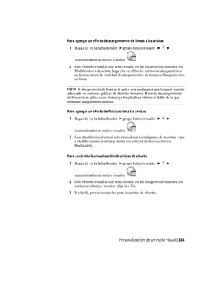 Para agregar un efecto de alargamiento de líneas a las aristas
1 Haga clic en la ficha Render ➤ grupo Estilos visuales ➤ ➤
Administrador de estilos visuales.
2 Con el estilo visual actual seleccionado en las imágenes de muestra, en
Modificadores de arista, haga clic en el botón Aristas de alargamientos
de línea y ajuste la cantidad de alargamientos de línea en Alargamientos
de línea.
NOTA Al alargamiento de línea se le aplica una escala para que tenga el aspecto
adecuado en ventanas gráficas de distintos tamaños. El efecto de alargamiento
de líneas no se aplica a una línea cuya longitud sea inferior al doble de la que
tendría el alargamiento de línea.
Para agregar un efecto de fluctuación a las aristas
1 Haga clic en la ficha Render ➤ grupo Estilos visuales ➤ ➤
Administrador de estilos visuales.
2 Con el estilo visual actual seleccionado en las imágenes de muestra, vaya
a Modificadores de arista y ajuste la cantidad de fluctuación en
Fluctuación.
Para controlar la visualización de aristas de silueta
1 Haga clic en la ficha Render ➤ grupo Estilos visuales ➤ ➤
Administrador de estilos visuales.
2 Con el estilo visual actual seleccionado en las imágenes de muestra, en
Aristas de siluetas, Mostrar, elija Sí o No.
3 Si elije Sí, precise un ancho para las aristas de siluetas.
Personalización de un estilo visual | 333
Ofrecido por www.electromanuales.com
 