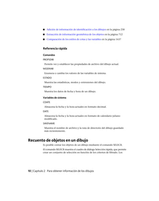 ■ Adición de información de identificación a los dibujos en la página 230
■ Extracción de información geométrica de los objetos en la página 712
■ Comparación de los estilos de cotas y las variables en la página 1637
Referencia rápida
Comandos
PROPSDIB
Permite ver y establecer las propiedades de archivo del dibujo actual.
MODIVAR
Enumera o cambia los valores de las variables de sistema.
ESTADO
Muestra las estadísticas, modos y extensiones del dibujo.
TIEMPO
Muestra los datos de fecha y hora de un dibujo.
Variables de sistema
CDATE
Almacena la fecha y la hora actuales en formato decimal.
DATE
Almacena la fecha y la hora actuales en formato de calendario juliano
modificado.
SAVENAME
Muestra el nombre de archivo y la ruta de directorio del dibujo guardado
más recientemente.
Recuento de objetos en un dibujo
Es posible contar los objetos de un dibujo mediante el comando SELECR.
El comando SELECR muestra el cuadro de diálogo Selección rápida, que permite
crear un conjunto de selección en función de los criterios de filtrado. Los
10 | Capítulo 2 Para obtener información de los dibujos
Ofrecido por www.electromanuales.com
 