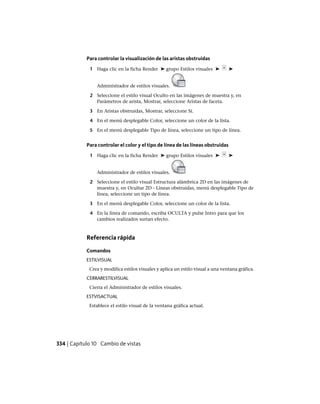 Para controlar la visualización de las aristas obstruidas
1 Haga clic en la ficha Render ➤ grupo Estilos visuales ➤ ➤
Administrador de estilos visuales.
2 Seleccione el estilo visual Oculto en las imágenes de muestra y, en
Parámetros de arista, Mostrar, seleccione Aristas de faceta.
3 En Aristas obstruidas, Mostrar, seleccione Sí.
4 En el menú desplegable Color, seleccione un color de la lista.
5 En el menú desplegable Tipo de línea, seleccione un tipo de línea.
Para controlar el color y el tipo de línea de las líneas obstruidas
1 Haga clic en la ficha Render ➤ grupo Estilos visuales ➤ ➤
Administrador de estilos visuales.
2 Seleccione el estilo visual Estructura alámbrica 2D en las imágenes de
muestra y, en Ocultar 2D - Líneas obstruidas, menú desplegable Tipo de
línea, seleccione un tipo de línea.
3 En el menú desplegable Color, seleccione un color de la lista.
4 En la línea de comando, escriba OCULTA y pulse Intro para que los
cambios realizados surtan efecto.
Referencia rápida
Comandos
ESTILVISUAL
Crea y modifica estilos visuales y aplica un estilo visual a una ventana gráfica.
CERRARESTILVISUAL
Cierra el Administrador de estilos visuales.
ESTVISACTUAL
Establece el estilo visual de la ventana gráfica actual.
334 | Capítulo 10 Cambio de vistas
Ofrecido por www.electromanuales.com
 