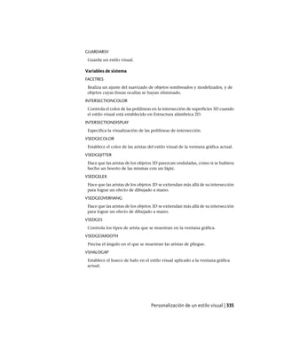 GUARDARSV
Guarda un estilo visual.
Variables de sistema
FACETRES
Realiza un ajuste del suavizado de objetos sombreados y modelizados, y de
objetos cuyas líneas ocultas se hayan eliminado.
INTERSECTIONCOLOR
Controla el color de las polilíneas en la intersección de superficies 3D cuando
el estilo visual está establecido en Estructura alámbrica 2D.
INTERSECTIONDISPLAY
Especifica la visualización de las polilíneas de intersección.
VSEDGECOLOR
Establece el color de las aristas del estilo visual de la ventana gráfica actual.
VSEDGEJITTER
Hace que las aristas de los objetos 3D parezcan onduladas, como si se hubiera
hecho un boceto de las mismas con un lápiz.
VSEDGELEX
Hace que las aristas de los objetos 3D se extiendan más allá de su intersección
para lograr un efecto de dibujado a mano.
VSEDGEOVERHANG
Hace que las aristas de los objetos 3D se extiendan más allá de su intersección
para lograr un efecto de dibujado a mano.
VSEDGES
Controla los tipos de arista que se muestran en la ventana gráfica.
VSEDGESMOOTH
Precisa el ángulo en el que se muestran las aristas de pliegue.
VSHALOGAP
Establece el hueco de halo en el estilo visual aplicado a la ventana gráfica
actual.
Personalización de un estilo visual | 335
Ofrecido por www.electromanuales.com
 