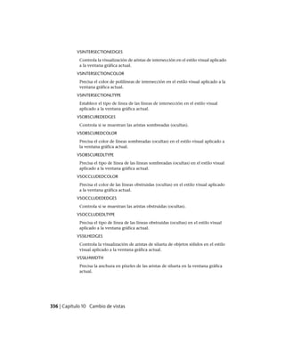 VSINTERSECTIONEDGES
Controla la visualización de aristas de intersección en el estilo visual aplicado
a la ventana gráfica actual.
VSINTERSECTIONCOLOR
Precisa el color de polilíneas de intersección en el estilo visual aplicado a la
ventana gráfica actual.
VSINTERSECTIONLTYPE
Establece el tipo de línea de las líneas de intersección en el estilo visual
aplicado a la ventana gráfica actual.
VSOBSCUREDEDGES
Controla si se muestran las aristas sombreadas (ocultas).
VSOBSCUREDCOLOR
Precisa el color de líneas sombreadas (ocultas) en el estilo visual aplicado a
la ventana gráfica actual.
VSOBSCUREDLTYPE
Precisa el tipo de línea de las líneas sombreadas (ocultas) en el estilo visual
aplicado a la ventana gráfica actual.
VSOCCLUDEDCOLOR
Precisa el color de las líneas obstruidas (ocultas) en el estilo visual aplicado
a la ventana gráfica actual.
VSOCCLUDEDEDGES
Controla si se muestran las aristas obstruidas (ocultas).
VSOCCLUDEDLTYPE
Precisa el tipo de línea de las líneas obstruidas (ocultas) en el estilo visual
aplicado a la ventana gráfica actual.
VSSILHEDGES
Controla la visualización de aristas de silueta de objetos sólidos en el estilo
visual aplicado a la ventana gráfica actual.
VSSILHWIDTH
Precisa la anchura en píxeles de las aristas de silueta en la ventana gráfica
actual.
336 | Capítulo 10 Cambio de vistas
Ofrecido por www.electromanuales.com
 