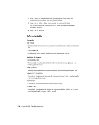 2 En el cuadro de diálogo Degradación de adaptación y ajuste del
rendimiento, seleccione una función en la lista.
3 Haga clic en Subir o Bajar para cambiar su orden en la lista.
Los elementos que se encuentran en la parte superior de la lista se
degradan primero.
4 Haga clic en Aceptar.
Referencia rápida
Comandos
CONFIG3D
Permite establecer las opciones que afectan al rendimiento de la visualización
3D.
CONFIGGRAFICA
Establece opciones para el rendimiento de la visualización 3D.
Variables de sistema
VSBACKGROUNDS
Determina la visualización de los fondos en el estilo visual aplicado a la
ventana gráfica actual.
VSFACEOPACITY
Activa y desactiva un nivel de transparencia predefinido para objetos 3D.
VSINTERSECTIONEDGES
Controla la visualización de aristas de intersección en el estilo visual aplicado
a la ventana gráfica actual.
VSSHADOWS
Controla si se muestran sombras en un estilo visual.
VSSILHEDGES
Controla la visualización de aristas de silueta de objetos sólidos en el estilo
visual aplicado a la ventana gráfica actual.
338 | Capítulo 10 Cambio de vistas
Ofrecido por www.electromanuales.com
 