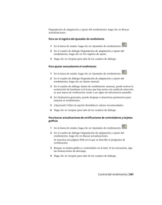 Degradación de adaptación y ajuste del rendimiento, haga clic en Buscar
actualizaciones.
Para ver el registro del ajustador de rendimiento
1 En la barra de estado, haga clic en Ajustador de rendimiento.
2 En el cuadro de diálogo Degradación de adaptación y ajuste del
rendimiento, haga clic en Ver registro de ajuste.
3 Haga clic en Aceptar para salir de los cuadros de diálogo.
Para ajustar manualmente el rendimiento
1 En la barra de estado, haga clic en Ajustador de rendimiento.
2 En el cuadro de diálogo Degradación de adaptación y ajuste del
rendimiento, haga clic en Ajuste manual.
3 En el cuadro de diálogo Ajuste de rendimiento manual, puede activar la
aceleración de hardware si el icono que hay junto a la casilla de selección
es una marca de verificación verde o un signo de advertencia amarillo.
4 En Parámetros generales, puede despejar o desactivar parámetros para
mejorar el rendimiento.
5 (Opcional) Utilice la opción Restablecer valores recomendados.
6 Haga clic en Aceptar para salir de los cuadros de diálogo.
Para buscar actualizaciones de certificaciones de controladores y tarjetas
gráficas
1 En la barra de estado, haga clic en Ajustador de rendimiento.
2 En el cuadro de diálogo Degradación de adaptación y ajuste del
rendimiento, haga clic en Buscar actualizaciones.
Se muestra una página Web en la que se describe el programa de
certificación.
3 Busque su tarjeta gráfica y controlador en la lista. Si los encuentra, siga
las instrucciones de descarga.
4 Haga clic en Aceptar para salir de los cuadros de diálogo.
Control del rendimiento | 341
Ofrecido por www.electromanuales.com
 