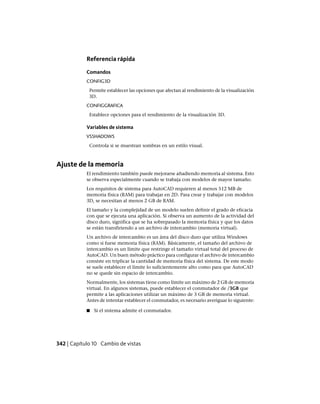 Referencia rápida
Comandos
CONFIG3D
Permite establecer las opciones que afectan al rendimiento de la visualización
3D.
CONFIGGRAFICA
Establece opciones para el rendimiento de la visualización 3D.
Variables de sistema
VSSHADOWS
Controla si se muestran sombras en un estilo visual.
Ajuste de la memoria
El rendimiento también puede mejorarse añadiendo memoria al sistema. Esto
se observa especialmente cuando se trabaja con modelos de mayor tamaño.
Los requisitos de sistema para AutoCAD requieren al menos 512 MB de
memoria física (RAM) para trabajar en 2D. Para crear y trabajar con modelos
3D, se necesitan al menos 2 GB de RAM.
El tamaño y la complejidad de un modelo suelen definir el grado de eficacia
con que se ejecuta una aplicación. Si observa un aumento de la actividad del
disco duro, significa que se ha sobrepasado la memoria física y que los datos
se están transfiriendo a un archivo de intercambio (memoria virtual).
Un archivo de intercambio es un área del disco duro que utiliza Windows
como si fuese memoria física (RAM). Básicamente, el tamaño del archivo de
intercambio es un límite que restringe el tamaño virtual total del proceso de
AutoCAD. Un buen método práctico para configurar el archivo de intercambio
consiste en triplicar la cantidad de memoria física del sistema. De este modo
se suele establecer el límite lo suficientemente alto como para que AutoCAD
no se quede sin espacio de intercambio.
Normalmente, los sistemas tiene como límite un máximo de 2 GB de memoria
virtual. En algunos sistemas, puede establecer el conmutador de /3GB que
permite a las aplicaciones utilizar un máximo de 3 GB de memoria virtual.
Antes de intentar establecer el conmutador, es necesario averiguar lo siguiente:
■ Si el sistema admite el conmutador.
342 | Capítulo 10 Cambio de vistas
Ofrecido por www.electromanuales.com
 
