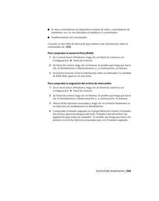 ■ Si otros controladores de dispositivos (tarjeta de vídeo, controladores de
trazadores, etc.) se ven afectados al establecer el conmutador.
■ Establecimiento del conmutador.
Consulte el sitio Web de Microsoft para obtener más información sobre el
conmutador de /3GB.
Para comprobar la memoria física (RAM)
1 En el menú Inicio (Windows), haga clic en Panel de control (o en
Configuración ➤ Panel de control).
2 En Panel de control, haga clic en Sistema. Es posible que tenga que hacer
clic en Rendimiento y Mantenimiento y, a continuación, en Sistema.
3 En la ficha General, revise la información sobre su ordenador. La cantidad
de RAM debe aparecer en esta ficha.
Para comprobar la asignación del archivo de intercambio
1 En el menú Inicio (Windows), haga clic en Panel de control (o en
Configuración ➤ Panel de control).
2 En Panel de control, haga clic en Sistema. Es posible que tenga que hacer
clic en Rendimiento y Mantenimiento y, a continuación, en Sistema.
3 Abra la ficha Opciones avanzadas y haga clic en el botón Parámetros (o
en Opciones de rendimiento) en Rendimiento.
4 Compruebe el tamaño asignado en el grupo Memoria virtual y el tamaño
del archivo aparecerá después del texto "Tamaño total del archivo de
paginación para todas las unidades”. Es posible que tenga que hacer clic
primero en la ficha Opciones avanzadas para ver el tamaño asignado.
Control del rendimiento | 343
Ofrecido por www.electromanuales.com
 