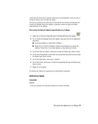 conjuntos de selección se pueden filtrar por una propiedad, como el color o
el tipo de línea, y por un tipo de objeto.
Al crear un conjunto de selección en función de los criterios de filtrado del
cuadro de diálogo Selección rápida, se pueden contar los tipos de objeto
especificados en un dibujo.
Para contar los tipos de objetos especificados en un dibujo
1 Haga clic en la ficha Origen ➤ panel Utilidades ➤ Selección rápida.
2 En el cuadro de diálogo Selección rápida, opte por una de las siguientes
opciones:
■ En la lista Aplicar a, elija Todo el dibujo
■ Haga clic en el botón Designar objetos para designar un grupo de
objetos. Pulse Intro. En la lista Aplicar a, elija Selección actual.
3 En la lista Tipo de objeto, seleccione el tipo de objeto que desee contar.
4 En la lista Propiedades, seleccione una propiedad que pertenezca al tipo
de objetos que desee contar.
5 En la lista Operador, seleccione = Igual a.
6 En la lista Valor, seleccione el valor de propiedad del tipo de objeto que
desee contar.
7 Haga clic en Aceptar.
El número de objetos se muestra en la solicitud de comando.
Referencia rápida
Comandos
SELECR
Crea un conjunto de selección basado en criterios de filtro.
Recuento de objetos en un dibujo | 11
Ofrecido por www.electromanuales.com
 