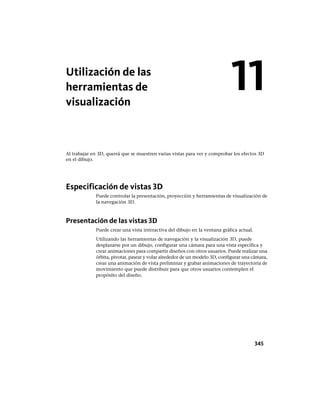 Utilización de las
herramientas de
visualización
Al trabajar en 3D, querrá que se muestren varias vistas para ver y comprobar los efectos 3D
en el dibujo.
Especificación de vistas 3D
Puede controlar la presentación, proyección y herramientas de visualización de
la navegación 3D.
Presentación de las vistas 3D
Puede crear una vista interactiva del dibujo en la ventana gráfica actual.
Utilizando las herramientas de navegación y la visualización 3D, puede
desplazarse por un dibujo, configurar una cámara para una vista específica y
crear animaciones para compartir diseños con otros usuarios. Puede realizar una
órbita, pivotar, pasear y volar alrededor de un modelo 3D, configurar una cámara,
crear una animación de vista preliminar y grabar animaciones de trayectoria de
movimiento que puede distribuir para que otros usuarios contemplen el
propósito del diseño.
11
345
Ofrecido por www.electromanuales.com
 