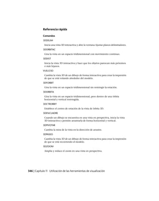 Referencia rápida
Comandos
3DDELIM
Inicia una vista 3D interactiva y abre la ventana Ajustar planos delimitadores.
3DORBITAC
Gira la vista en un espacio tridimensional con movimiento continuo.
3DDIST
Inicia la vista 3D interactiva y hace que los objetos parezcan más próximos
o más lejanos.
VUELO3D
Cambia la vista 3D de un dibujo de forma interactiva para crear la impresión
de que se está volando alrededor del modelo.
3DFORBIT
Gira la vista en un espacio tridimensional sin restringir la rotación.
3DORBITA
Gira la vista en un espacio tridimensional, pero dentro de una órbita
horizontal y vertical restringida.
3DCTRORBIT
Establece el centro de rotación de la vista de órbita 3D.
3DENCUADRE
Cuando un dibujo se encuentra en una vista en perspectiva, inicia la vista
3D interactiva y permite arrastrarla de forma horizontal y vertical.
3DPIVOTAR
Cambia la mira de la vista en la dirección de arrastre.
3DPASEO
Cambia la vista 3D de un dibujo de forma interactiva para crear la impresión
de que se está recorriendo el modelo.
3DZOOM
Amplía y reduce el zoom en una vista en perspectiva.
346 | Capítulo 11 Utilización de las herramientas de visualización
Ofrecido por www.electromanuales.com
 