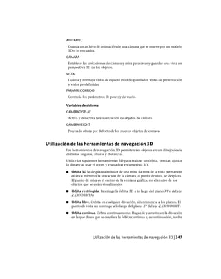 ANITRAYEC
Guarda un archivo de animación de una cámara que se mueve por un modelo
3D o lo encuadra.
CAMARA
Establece las ubicaciones de cámara y mira para crear y guardar una vista en
perspectiva 3D de los objetos.
VISTA
Guarda y restituye vistas de espacio modelo guardadas, vistas de presentación
y vistas predefinidas.
PARAMRECORRIDO
Controla los parámetros de paseo y de vuelo.
Variables de sistema
CAMERADISPLAY
Activa y desactiva la visualización de objetos de cámara.
CAMERAHEIGHT
Precisa la altura por defecto de los nuevos objetos de cámara.
Utilización de las herramientas de navegación 3D
Las herramientas de navegación 3D permiten ver objetos en un dibujo desde
distintos ángulos, alturas y distancias.
Utilice las siguientes herramientas 3D para realizar un órbita, pivotar, ajustar
la distancia, usar el zoom y encuadrar en una vista 3D.
■ Órbita 3D Se desplaza alrededor de una mira. La mira de la vista permanece
estática mientras la ubicación de la cámara, o punto de vista, se desplaza.
El punto de mira es el centro de la ventana gráfica, no el centro de los
objetos que se están visualizando.
■ Órbita restringida. Restringe la órbita 3D a lo largo del plano XY o del eje
Z. (3DORBITA)
■ Órbita libre. Orbita en cualquier dirección, sin referencia a los planos. El
punto de vista no restringe a lo largo del plano XY del eje Z. (3DFORBIT)
■ Órbita continua. Orbita continuamente. Haga clic y arrastre en la dirección
en la que desea que se desplace la órbita continua y, a continuación, suelte
Utilización de las herramientas de navegación 3D | 347
Ofrecido por www.electromanuales.com
 