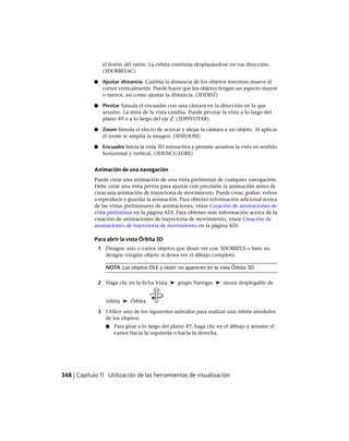 el botón del ratón. La órbita continúa desplazándose en esa dirección.
(3DORBITAC)
■ Ajustar distancia. Cambia la distancia de los objetos mientras mueve el
cursor verticalmente. Puede hacer que los objetos tengan un aspecto mayor
o menor, así como ajustar la distancia. (3DDIST)
■ Pivotar Simula el encuadre con una cámara en la dirección en la que
arrastre. La mira de la vista cambia. Puede pivotar la vista a lo largo del
plano XY o a lo largo del eje Z. (3DPIVOTAR)
■ Zoom Simula el efecto de acercar y alejar la cámara a un objeto. Al aplicar
el zoom se amplía la imagen. (3DZOOM)
■ Encuadre Inicia la vista 3D interactiva y permite arrastrar la vista en sentido
horizontal y vertical. (3DENCUADRE)
Animación de una navegación
Puede crear una animación de una vista preliminar de cualquier navegación.
Debe crear una vista previa para ajustar con precisión la animación antes de
crear una animación de trayectoria de movimiento. Puede crear, grabar, volver
a reproducir y guardar la animación. Para obtener información adicional acerca
de las vistas preliminares de animaciones, véase Creación de animaciones de
vista preliminar en la página 423. Para obtener más información acerca de la
creación de animaciones de trayectoria de movimiento, véase Creación de
animaciones de trayectoria de movimiento en la página 426.
Para abrir la vista Órbita 3D
1 Designe uno o varios objetos que desee ver con 3DORBITA o bien no
designe ningún objeto si desea ver el dibujo completo.
NOTA Los objetos OLE y ráster no aparecen en la vista Órbita 3D.
2 Haga clic en la ficha Vista ➤ grupo Navegar ➤ menú desplegable de
órbita ➤ Órbita.
3 Utilice uno de los siguientes métodos para realizar una órbita alrededor
de los objetos:
■ Para girar a lo largo del plano XY, haga clic en el dibujo y arrastre el
cursor hacia la izquierda o hacia la derecha.
348 | Capítulo 11 Utilización de las herramientas de visualización
Ofrecido por www.electromanuales.com
 