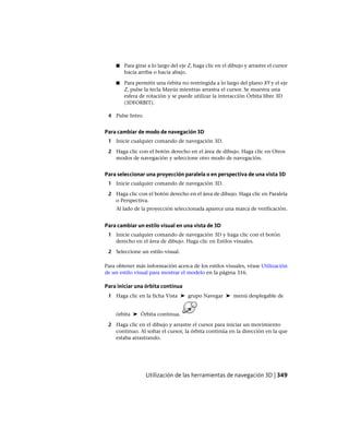 ■ Para girar a lo largo del eje Z, haga clic en el dibujo y arrastre el cursor
hacia arriba o hacia abajo.
■ Para permitir una órbita no restringida a lo largo del plano XY y el eje
Z, pulse la tecla Mayús mientras arrastra el cursor. Se muestra una
esfera de rotación y se puede utilizar la interacción Órbita libre 3D
(3DFORBIT).
4 Pulse Intro.
Para cambiar de modo de navegación 3D
1 Inicie cualquier comando de navegación 3D.
2 Haga clic con el botón derecho en el área de dibujo. Haga clic en Otros
modos de navegación y seleccione otro modo de navegación.
Para seleccionar una proyección paralela o en perspectiva de una vista 3D
1 Inicie cualquier comando de navegación 3D.
2 Haga clic con el botón derecho en el área de dibujo. Haga clic en Paralela
o Perspectiva.
Al lado de la proyección seleccionada aparece una marca de verificación.
Para cambiar un estilo visual en una vista de 3D
1 Inicie cualquier comando de navegación 3D y haga clic con el botón
derecho en el área de dibujo. Haga clic en Estilos visuales.
2 Seleccione un estilo visual.
Para obtener más información acerca de los estilos visuales, véase Utilización
de un estilo visual para mostrar el modelo en la página 316.
Para iniciar una órbita continua
1 Haga clic en la ficha Vista ➤ grupo Navegar ➤ menú desplegable de
órbita ➤ Órbita continua.
2 Haga clic en el dibujo y arrastre el cursor para iniciar un movimiento
continuo. Al soltar el cursor, la órbita continúa en la dirección en la que
estaba arrastrando.
Utilización de las herramientas de navegación 3D | 349
Ofrecido por www.electromanuales.com
 